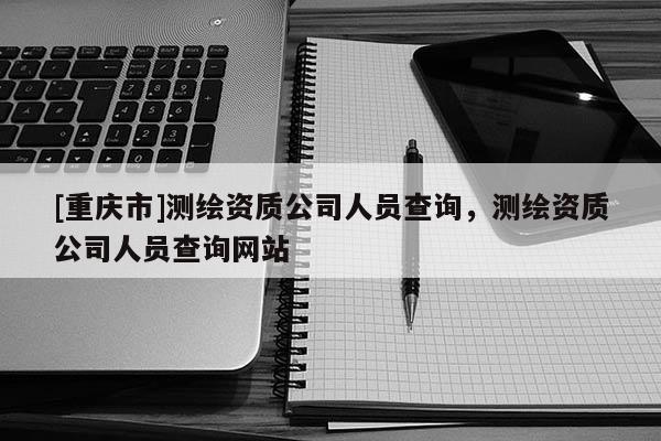 [重庆市]测绘资质公司人员查询，测绘资质公司人员查询网站