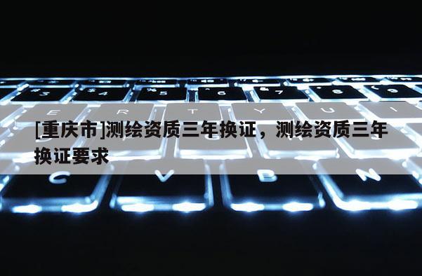 [重庆市]测绘资质三年换证，测绘资质三年换证要求