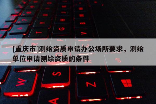 [重庆市]测绘资质申请办公场所要求，测绘单位申请测绘资质的条件
