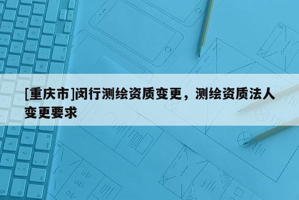 [重庆市]闵行测绘资质变更，测绘资质法人变更要求