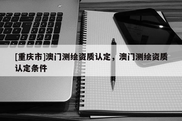[重庆市]澳门测绘资质认定，澳门测绘资质认定条件