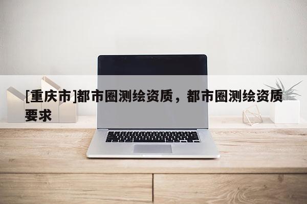 [重庆市]都市圈测绘资质，都市圈测绘资质要求