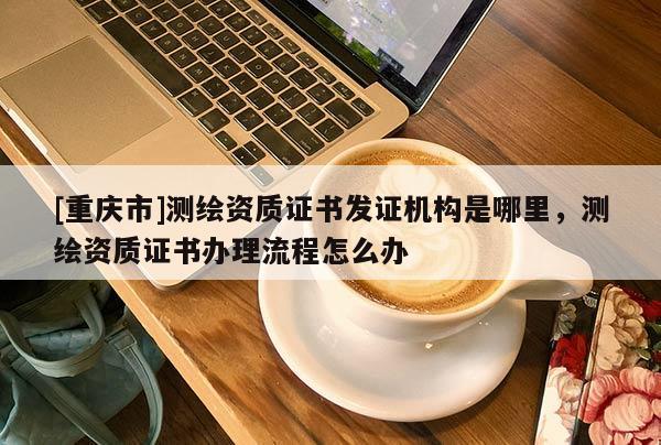 [重庆市]测绘资质证书发证机构是哪里，测绘资质证书办理流程怎么办