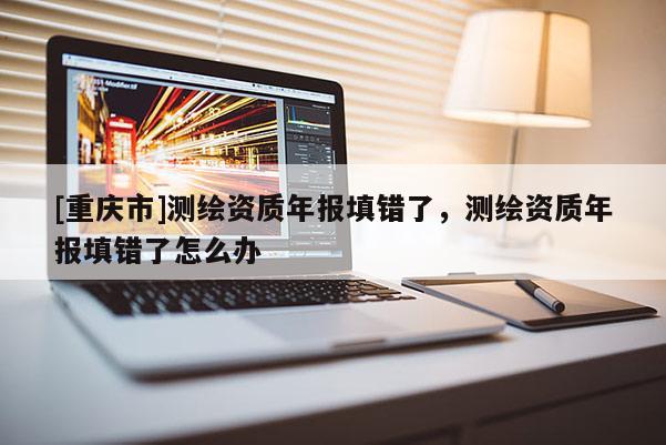 [重庆市]测绘资质年报填错了，测绘资质年报填错了怎么办