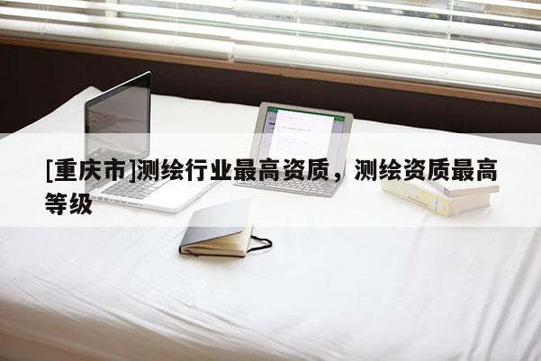 [重庆市]测绘行业更高资质，测绘资质更高等级
