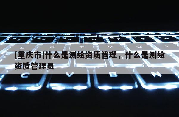 [重庆市]什么是测绘资质管理，什么是测绘资质管理员