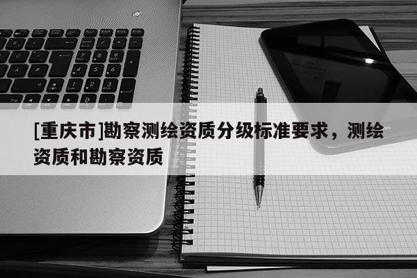 [重庆市]勘察测绘资质分级标准要求，测绘资质和勘察资质
