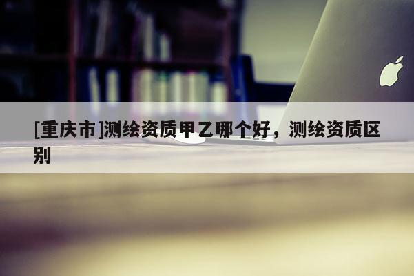 [重庆市]测绘资质甲乙哪个好，测绘资质区别