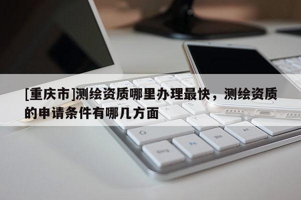 [重庆市]测绘资质哪里办理最快，测绘资质的申请条件有哪几方面