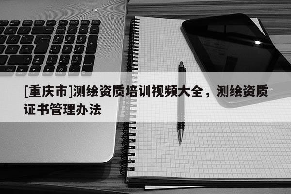[重庆市]测绘资质培训视频大全，测绘资质证书管理办法