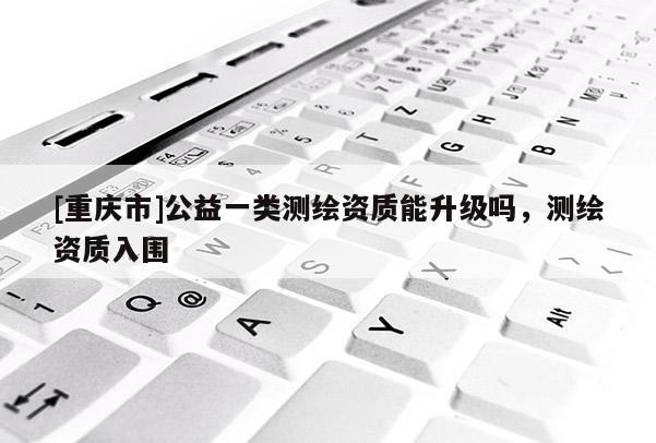 [重庆市]公益一类测绘资质能升级吗，测绘资质入围