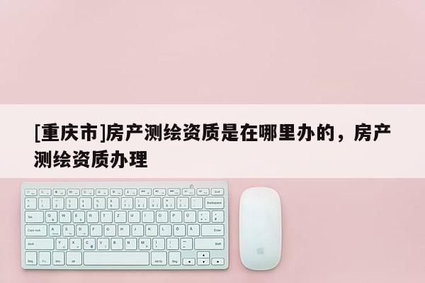 [重庆市]房产测绘资质是在哪里办的，房产测绘资质办理