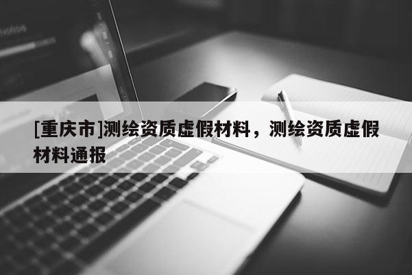 [重庆市]测绘资质虚假材料，测绘资质虚假材料通报