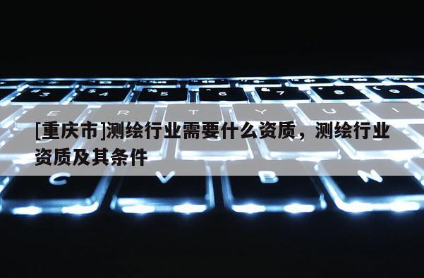 [重庆市]测绘行业需要什么资质，测绘行业资质及其条件