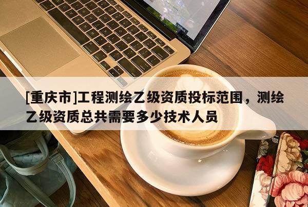[重庆市]工程测绘乙级资质投标范围，测绘乙级资质总共需要多少技术人员