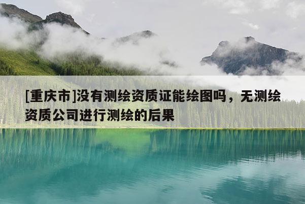 [重庆市]没有测绘资质证能绘图吗，无测绘资质公司进行测绘的后果