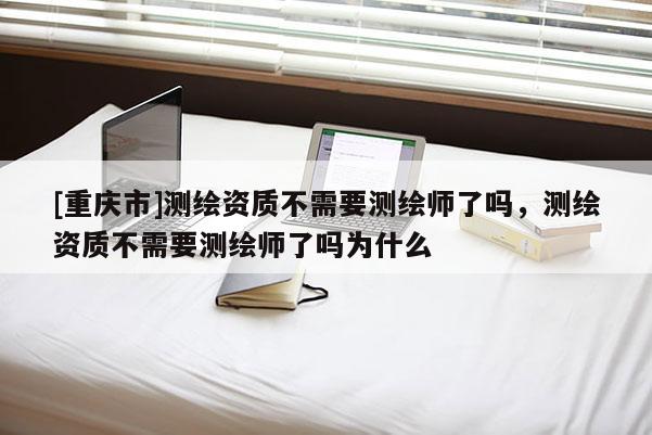 [重庆市]测绘资质不需要测绘师了吗，测绘资质不需要测绘师了吗为什么