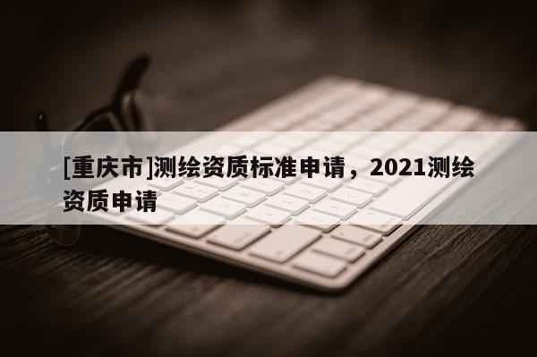 [重庆市]测绘资质标准申请，2021测绘资质申请