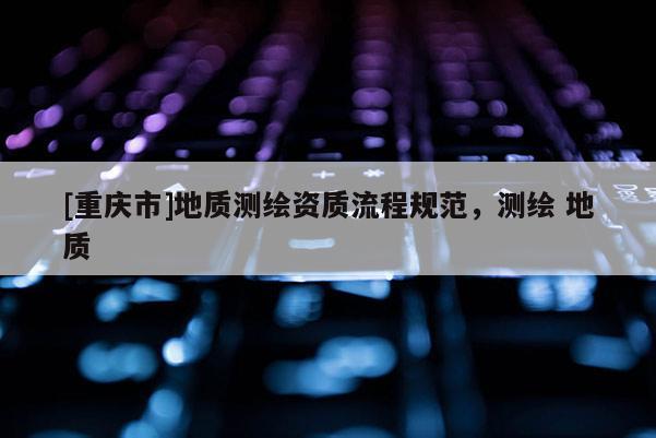 [重庆市]地质测绘资质流程规范，测绘 地质