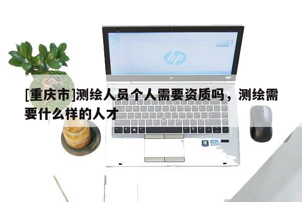 [重庆市]测绘人员个人需要资质吗，测绘需要什么样的人才