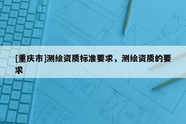 [重庆市]测绘资质标准要求，测绘资质的要求