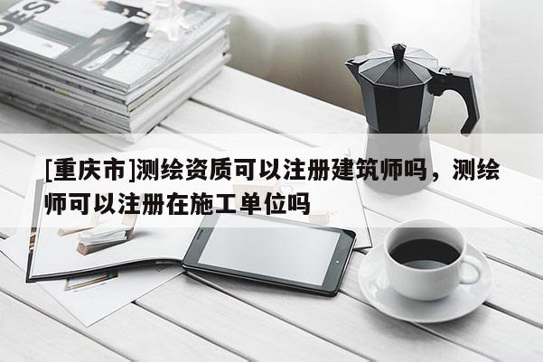 [重庆市]测绘资质可以注册建筑师吗，测绘师可以注册在施工单位吗