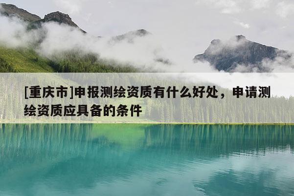 [重庆市]申报测绘资质有什么好处，申请测绘资质应具备的条件