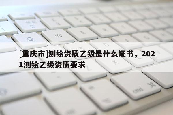 [重庆市]测绘资质乙级是什么证书，2021测绘乙级资质要求