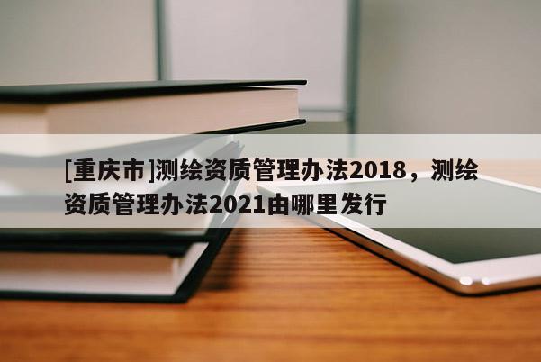 [重庆市]测绘资质管理办法2018，测绘资质管理办法2021由哪里发行