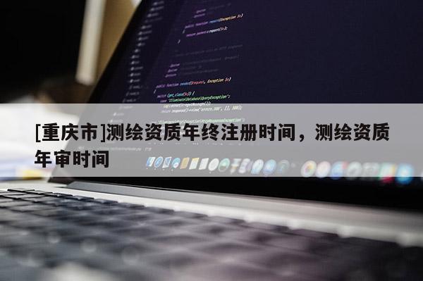 [重庆市]测绘资质年终注册时间，测绘资质年审时间