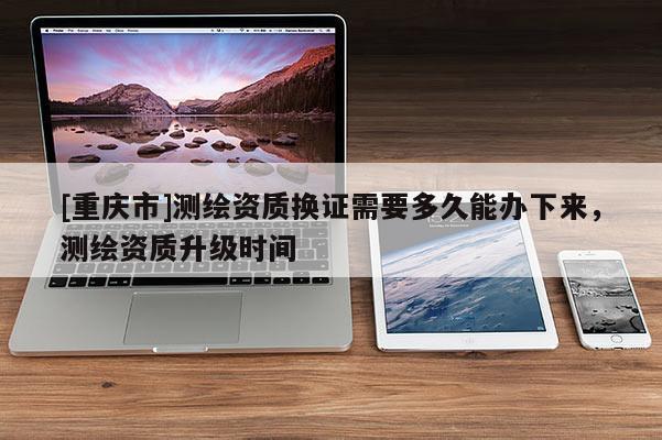 [重庆市]测绘资质换证需要多久能办下来，测绘资质升级时间