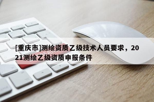 [重庆市]测绘资质乙级技术人员要求，2021测绘乙级资质申报条件