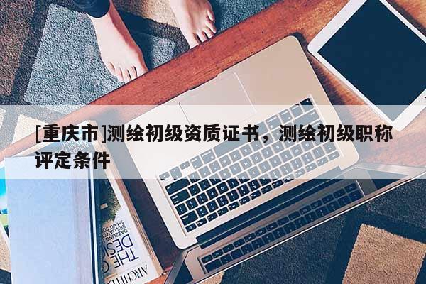 [重庆市]测绘初级资质证书，测绘初级职称评定条件