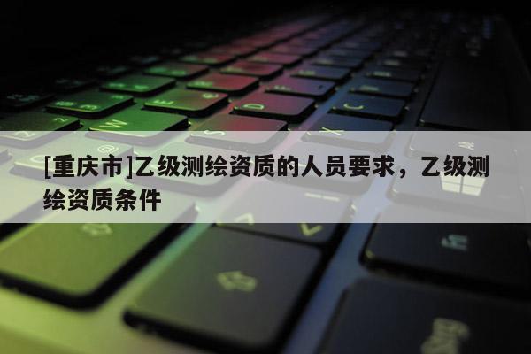 [重庆市]乙级测绘资质的人员要求，乙级测绘资质条件