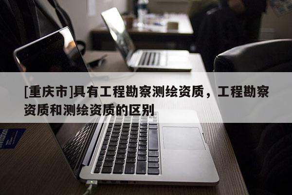 [重庆市]具有工程勘察测绘资质，工程勘察资质和测绘资质的区别