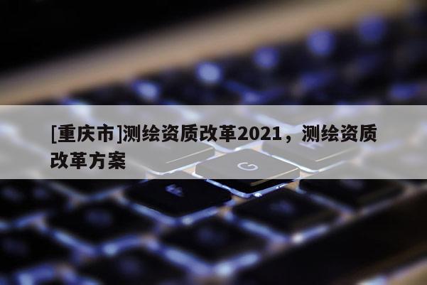 [重庆市]测绘资质改革2021，测绘资质改革方案