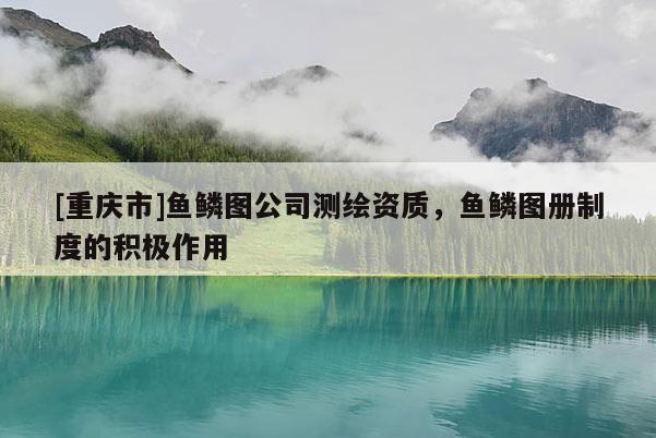 [重庆市]鱼鳞图公司测绘资质，鱼鳞图册制度的积极作用