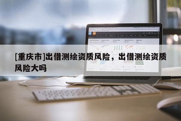 [重庆市]出借测绘资质风险，出借测绘资质风险大吗