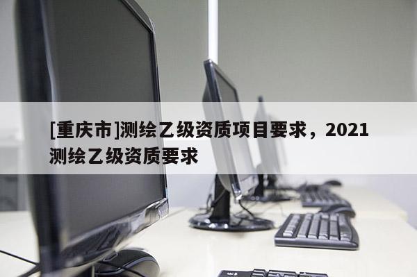 [重庆市]测绘乙级资质项目要求，2021测绘乙级资质要求