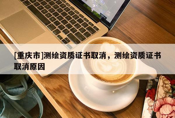 [重庆市]测绘资质证书取消，测绘资质证书取消原因