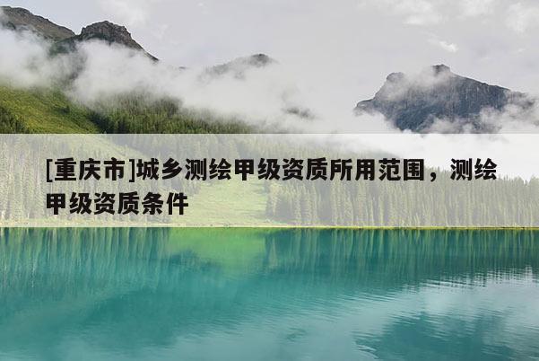 [重庆市]城乡测绘甲级资质所用范围，测绘甲级资质条件