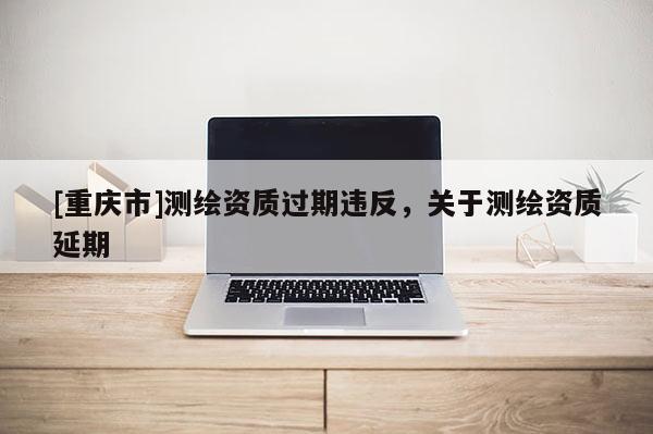 [重庆市]测绘资质过期违反，关于测绘资质延期