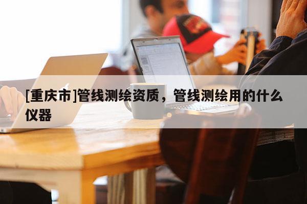 [重庆市]管线测绘资质，管线测绘用的什么仪器