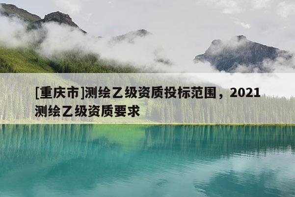 [重庆市]测绘乙级资质投标范围，2021测绘乙级资质要求