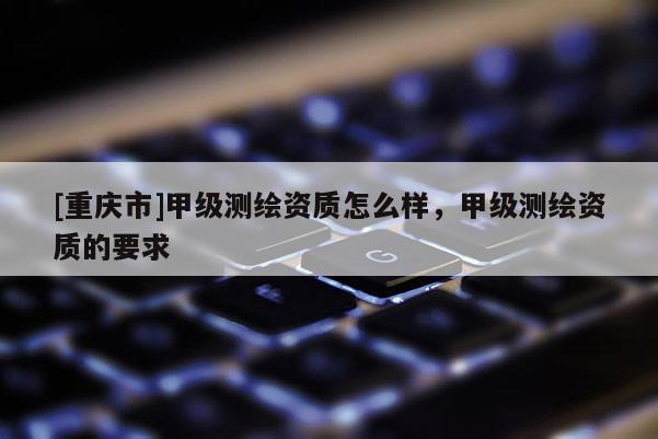 [重庆市]甲级测绘资质怎么样，甲级测绘资质的要求