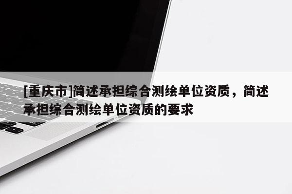 [重庆市]简述承担综合测绘单位资质，简述承担综合测绘单位资质的要求