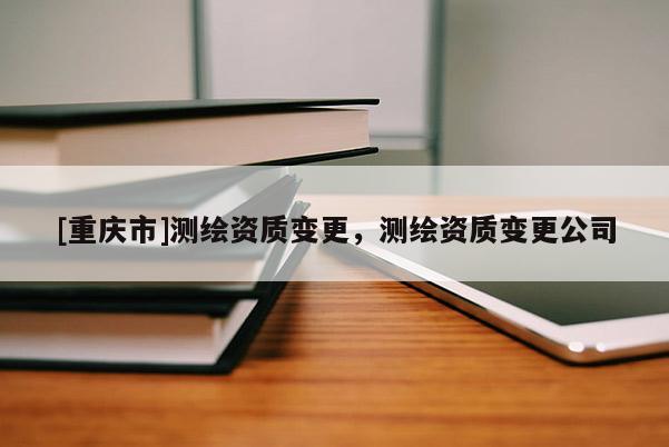 [重庆市]测绘资质变更，测绘资质变更公司
