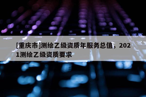 [重庆市]测绘乙级资质年服务总值，2021测绘乙级资质要求