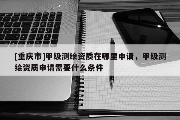 [重庆市]甲级测绘资质在哪里申请，甲级测绘资质申请需要什么条件