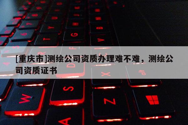 [重庆市]测绘公司资质办理难不难，测绘公司资质证书